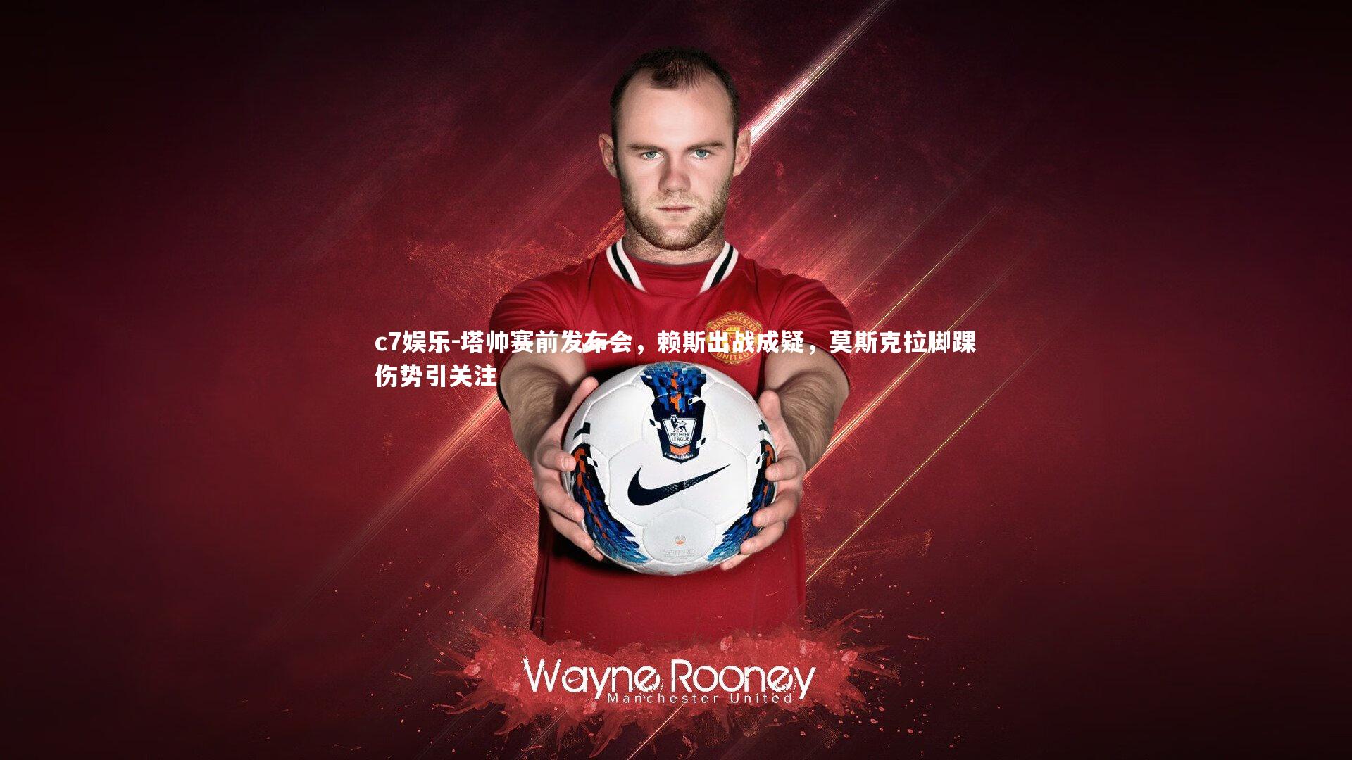 塔帅赛前发布会,赖斯出战成疑,莫斯克拉脚踝伤势引关注