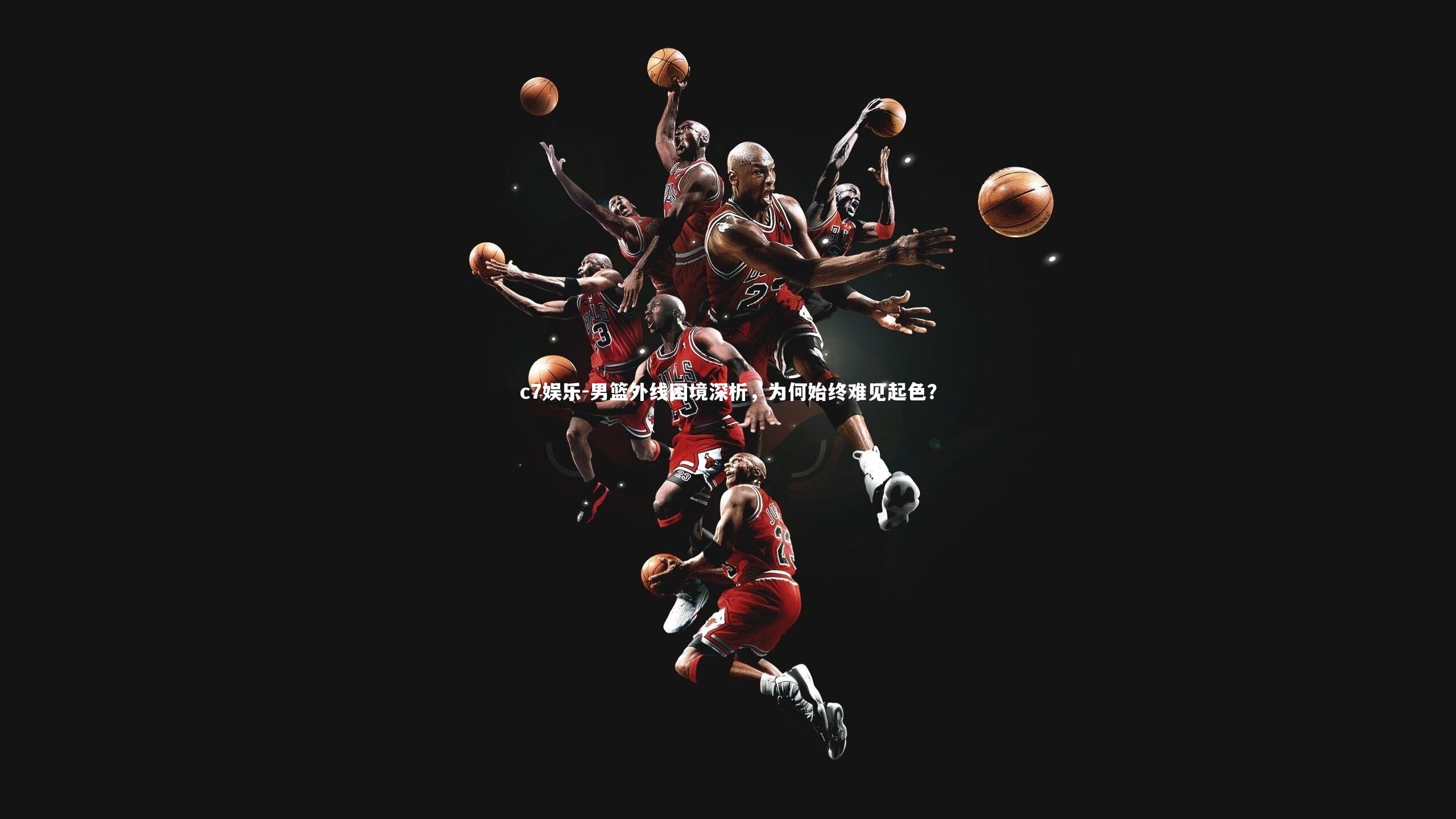 c7娱乐-男篮外线困境深析，为何始终难见起色？